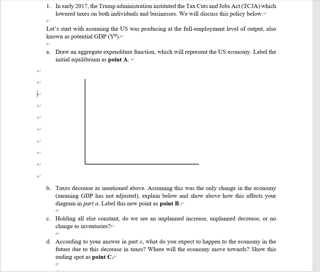 k
1. In early 2017, the Trump administration instituted the Tax Cuts and Jobs Act (TCJA) which
lowered taxes on both individuals and businesses. We will discuss this policy below.
Let's start with assuming the US was producing at the full-employment level of output, also
known as potential GDP (Y³).<
a. Draw an aggregate expenditure function, which will represent the US economy. Label the
initial equilibrium as point A. <
b. Taxes decrease as mentioned above. Assuming this was the only change in the economy
(meaning GDP has not adjusted), explain below and show above how this affects your
diagram in part a. Label this new point as point B.<
ܢܢ
c. Holding all else constant, do we see an unplanned increase, unplanned decrease, or no
change to inventories?<
←
d. According to your answer in part c, what do you expect to happen to the economy in the
future due to this decrease in taxes? Where will the economy move towards? Show this
ending spot as point C.<