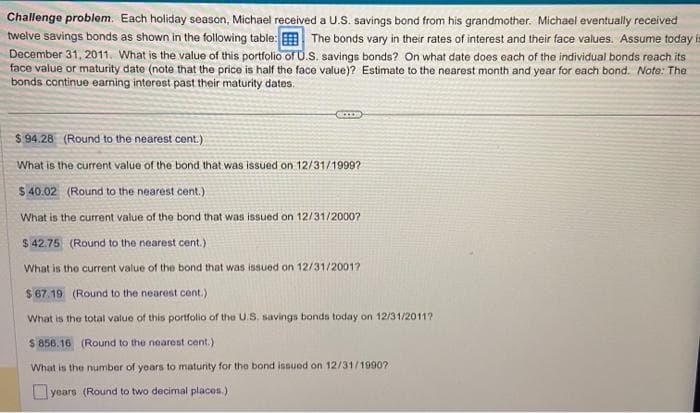 Challenge problem. Each holiday season, Michael received a U.S. savings bond from his grandmother. Michael eventually received
twelve savings bonds as shown in the following table: The bonds vary in their rates of interest and their face values. Assume today is
December 31, 2011. What is the value of this portfolio of U.S. savings bonds? On what date does each of the individual bonds reach its
face value or maturity date (note that the price is half the face value)? Estimate to the nearest month and year for each bond. Note: The
bonds continue earning interest past their maturity dates.
SON
$94.28 (Round to the nearest cent.)
What is the current value of the bond that was issued on 12/31/1999?
$ 40.02 (Round to the nearest cent.)
What is the current value of the bond that was issued on 12/31/2000?
$42.75 (Round to the nearest cent.)
What is the current value of the bond that was issued on 12/31/2001?
$67.19 (Round to the nearest cent.)
What is the total value of this portfolio of the U.S. savings bonds today on 12/31/2011?
$ 856.16 (Round to the nearest cent.)
What is the number of years to maturity for the bond issued on 12/31/1990?
years (Round to two decimal places.)