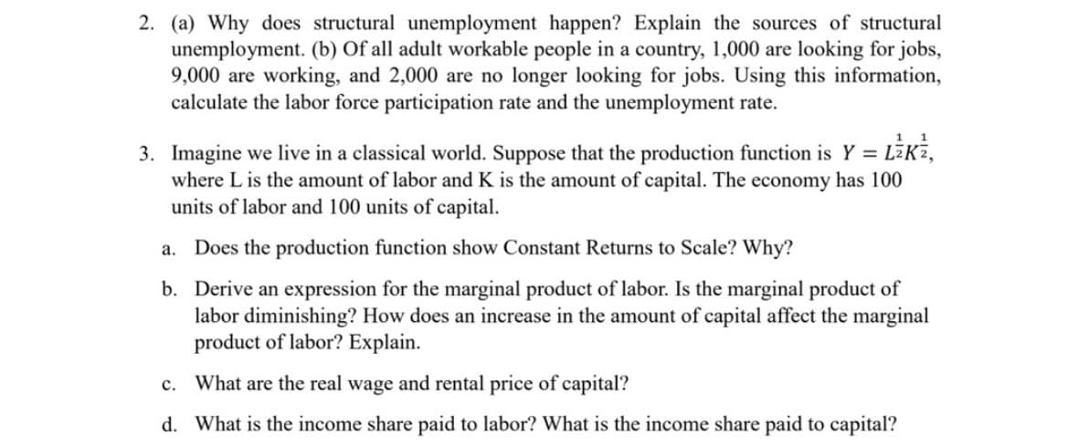 2. (a) Why does structural unemployment happen? Explain the sources of structural
unemployment. (b) Of all adult workable people in a country, 1,000 are looking for jobs,
9,000 are working, and 2,000 are no longer looking for jobs. Using this information,
calculate the labor force participation rate and the unemployment rate.
1 1
3. Imagine we live in a classical world. Suppose that the production function is Y = LZK²,
where L is the amount of labor and K is the amount of capital. The economy has 100
units of labor and 100 units of capital.
a. Does the production function show Constant Returns to Scale? Why?
b. Derive an expression for the marginal product of labor. Is the marginal product of
labor diminishing? How does an increase in the amount of capital affect the marginal
product of labor? Explain.
c. What are the real wage and rental price of capital?
d. What is the income share paid to labor? What is the income share paid to capital?