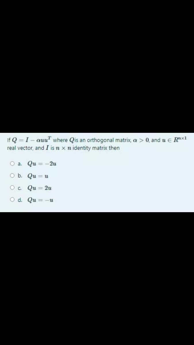 If Q = I- auu" where Qis an orthogonal matrix, a > 0, and u E Rx1
real vector, and I is n x n identity matrix then
O a. Qu = -2u
O b. Qu = u
O c. Qu = 2u
O d. Qu = -u
