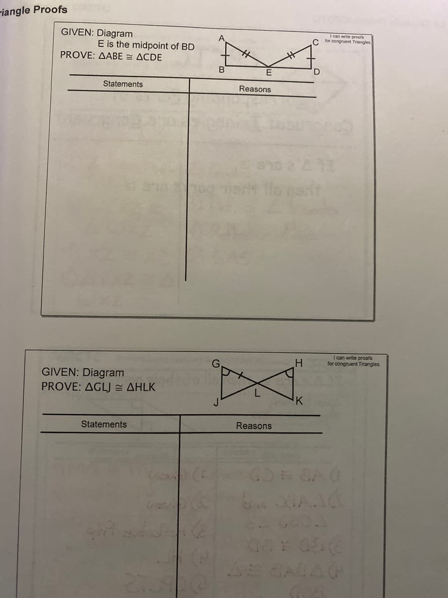 riangle Proofs
GIVEN: Diagram
I can write proofs
for congruent Triangles
A
C
E is the midpoint of BD
PROVE: AABE = ACDE
Statements
Reasons
er tlo nart
H.
I can write proofs
for congruent Triangles.
GIVEN: Diagram
PROVE: AGLJ AHLK
K
Statements
Reasons
