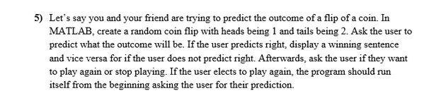 5) Let's say you and your friend are trying to predict the outcome of a flip of a coin. In
MATLAB, create a random coin flip with heads being 1 and tails being 2. Ask the user to
predict what the outcome will be. If the user predicts right, display a winning sentence
and vice versa for if the user does not predict right. Afterwards, ask the user if they want
to play again or stop playing. If the user elects to play again, the program should run
itself from the beginning asking the user for their prediction.