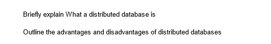 Briefly explain What a distributed database is
Outline the advantages and disadvantages of distributed databases