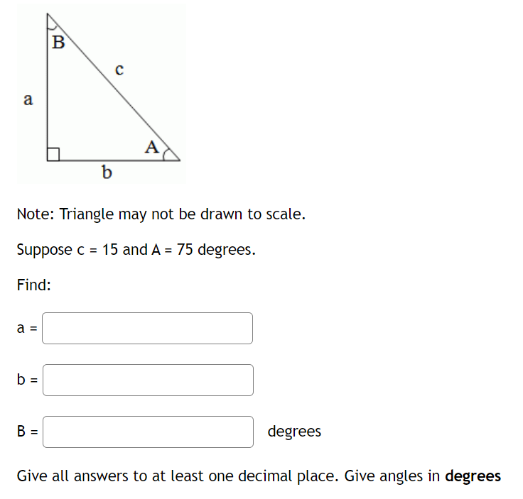 B
a
A
b
Note: Triangle may not be drawn to scale.
Suppose c = 15 and A = 75 degrees.
Find:
a =
b =
B =
degrees
Give all answers to at least one decimal place. Give angles in degrees
