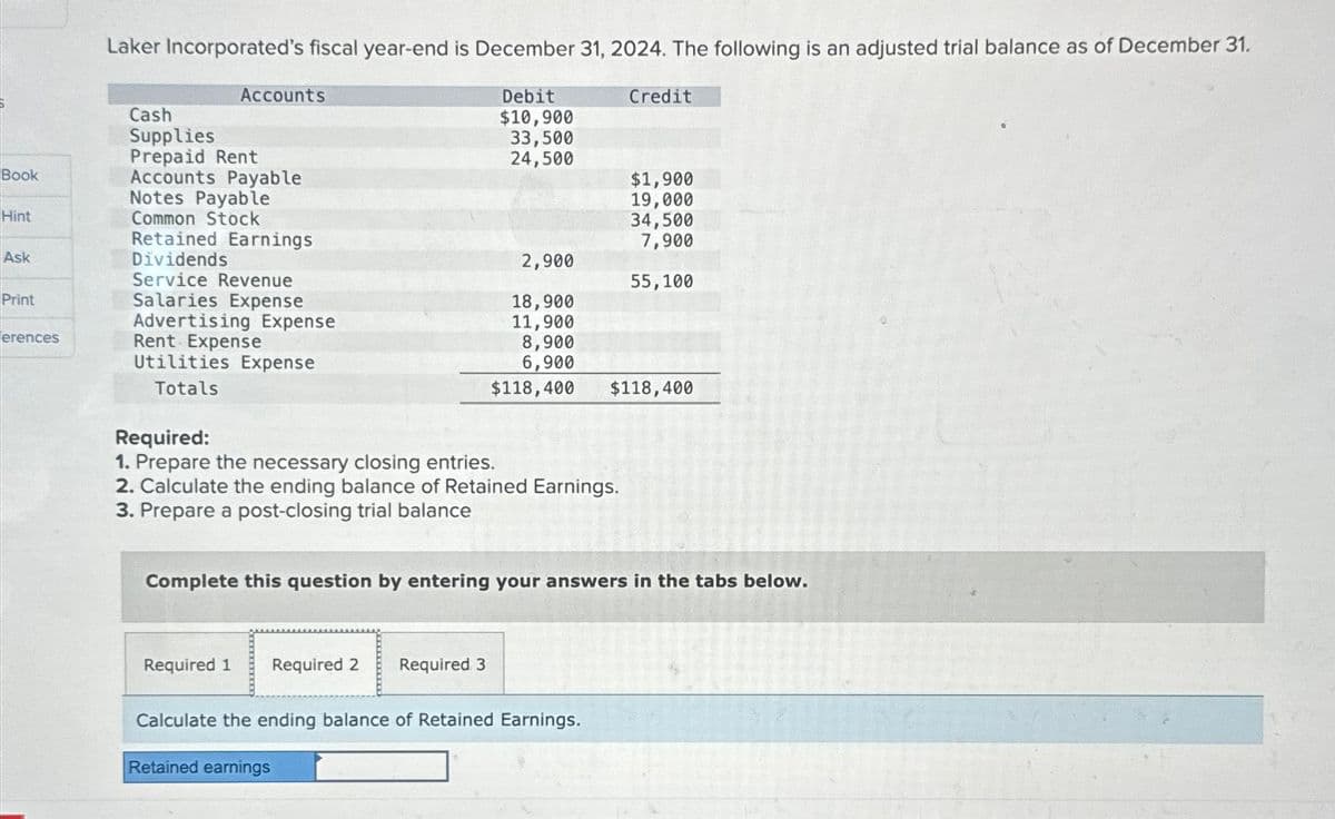 Laker Incorporated's fiscal year-end is December 31, 2024. The following is an adjusted trial balance as of December 31.
Accounts
Debit
Credit
Cash
Supplies
$10,900
33,500
Prepaid Rent
24,500
Book
Accounts Payable
$1,900
Notes Payable
19,000
Hint
Common Stock
34,500
Retained Earnings
7,900
Ask
Dividends
2,900
Service Revenue
55,100
Print
Salaries Expense
18,900
Advertising Expense
11,900
erences
Rent Expense
8,900
Utilities Expense
6,900
$118,400
$118,400
Totals
Required:
1. Prepare the necessary closing entries.
2. Calculate the ending balance of Retained Earnings.
3. Prepare a post-closing trial balance
Complete this question by entering your answers in the tabs below.
Required 1
Required 2 Required 3
Calculate the ending balance of Retained Earnings.
Retained earnings