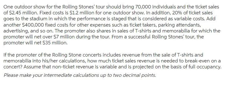 One outdoor show for the Rolling Stones' tour should bring 70,000 individuals and the ticket sales
of $2.45 million. Fixed costs is $1.2 million for one outdoor show. In addition, 20% of ticket sales
goes to the stadium in which the performance is staged that is considered as variable costs. Add
another $400,000 fixed costs for other expenses such as ticket takers, parking attendants,
advertising, and so on. The promoter also shares in sales of T-shirts and memorabilia for which the
promoter will net over $7 million during the tour. From a successful Rolling Stones' tour, the
promoter will net $35 million.
If the promoter of the Rolling Stone concerts includes revenue from the sale of T-shirts and
memorabilia into his/her calculations, how much ticket sales revenue is needed to break-even on a
concert? Assume that non-ticket revenue is variable and is projected on the basis of full occupancy.
Please make your intermediate calculations up to two decimal points.