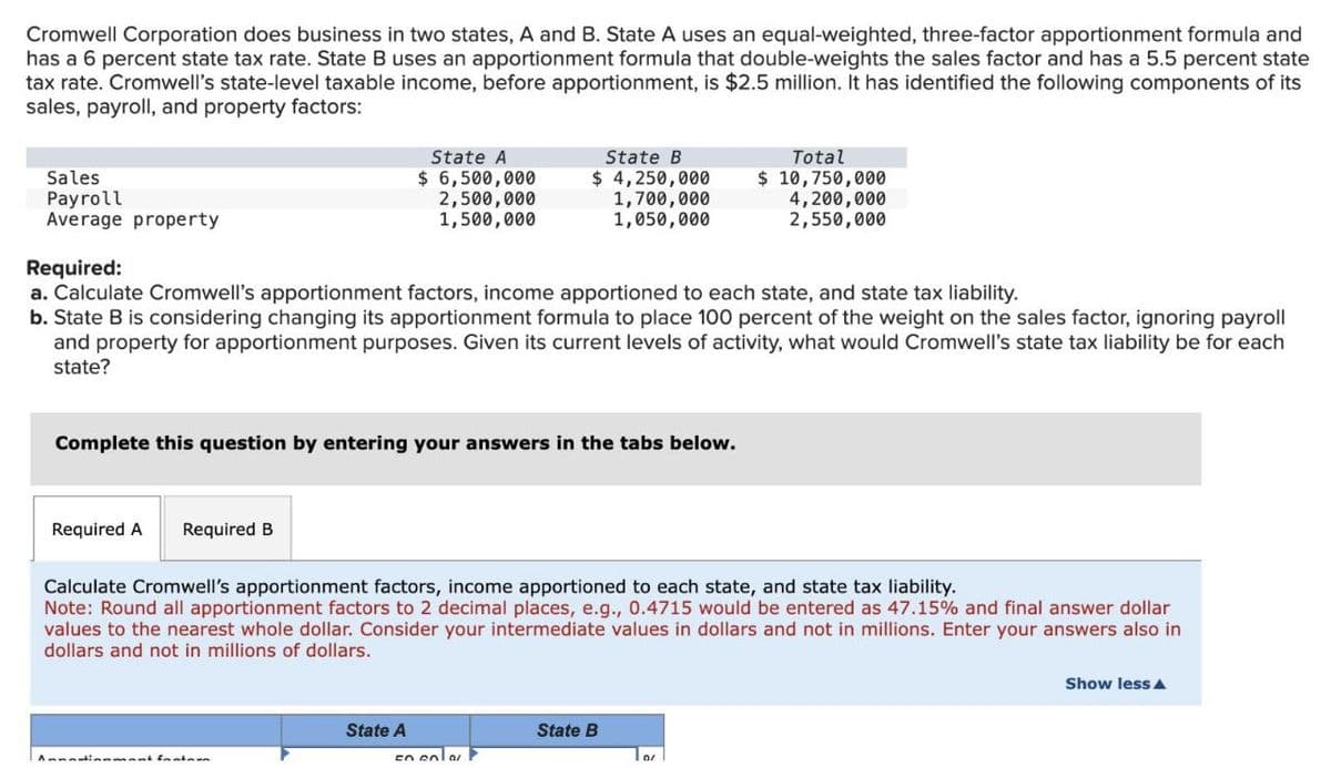 Cromwell Corporation does business in two states, A and B. State A uses an equal-weighted, three-factor apportionment formula and
has a 6 percent state tax rate. State B uses an apportionment formula that double-weights the sales factor and has a 5.5 percent state
tax rate. Cromwell's state-level taxable income, before apportionment, is $2.5 million. It has identified the following components of its
sales, payroll, and property factors:
Sales
Payroll
Average property
Required:
State A
$ 6,500,000
2,500,000
1,500,000
State B
$ 4,250,000
1,700,000
1,050,000
Total
$ 10,750,000
4,200,000
2,550,000
a. Calculate Cromwell's apportionment factors, income apportioned to each state, and state tax liability.
b. State B is considering changing its apportionment formula to place 100 percent of the weight on the sales factor, ignoring payroll
and property for apportionment purposes. Given its current levels of activity, what would Cromwell's state tax liability be for each
state?
Complete this question by entering your answers in the tabs below.
Required A Required B
Calculate Cromwell's apportionment factors, income apportioned to each state, and state tax liability.
Note: Round all apportionment factors to 2 decimal places, e.g., 0.4715 would be entered as 47.15% and final answer dollar
values to the nearest whole dollar. Consider your intermediate values in dollars and not in millions. Enter your answers also in
dollars and not in millions of dollars.
Annationment Instan
State A
State B
Show less▲