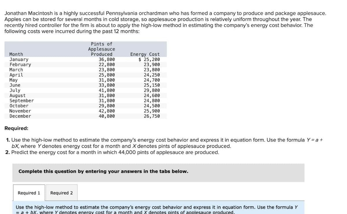 Jonathan Macintosh is a highly successful Pennsylvania orchardman who has formed a company to produce and package applesauce.
Apples can be stored for several months in cold storage, so applesauce production is relatively uniform throughout the year. The
recently hired controller for the firm is about to apply the high-low method in estimating the company's energy cost behavior. The
following costs were incurred during the past 12 months:
Month
January
February
March
April
May
June
July
August
September
October
November
December
Required:
Pints of
Applesauce
Produced
36,800
22,800
23,800
25,800
31,800
Energy Cost
11
33,800
41,800
31,800
31,800
29,800
42,800
40,800
$ 25,200
23,900
23,800
24,250
24,700
25,150
29,800
24,600
24,800
24,500
25,900
26,750
1. Use the high-low method to estimate the company's energy cost behavior and express it in equation form. Use the formula Y = a +
bx, where Y denotes energy cost for a month and X denotes pints of applesauce produced.
2. Predict the energy cost for a month in which 44,000 pints of applesauce are produced.
Complete this question by entering your answers in the tabs below.
Required 1
Required 2
Use the high-low method to estimate the company's energy cost behavior and express it in equation form. Use the formula Y
= a + bx. where Y denotes energy cost for a month and X denotes pints of applesauce produced.