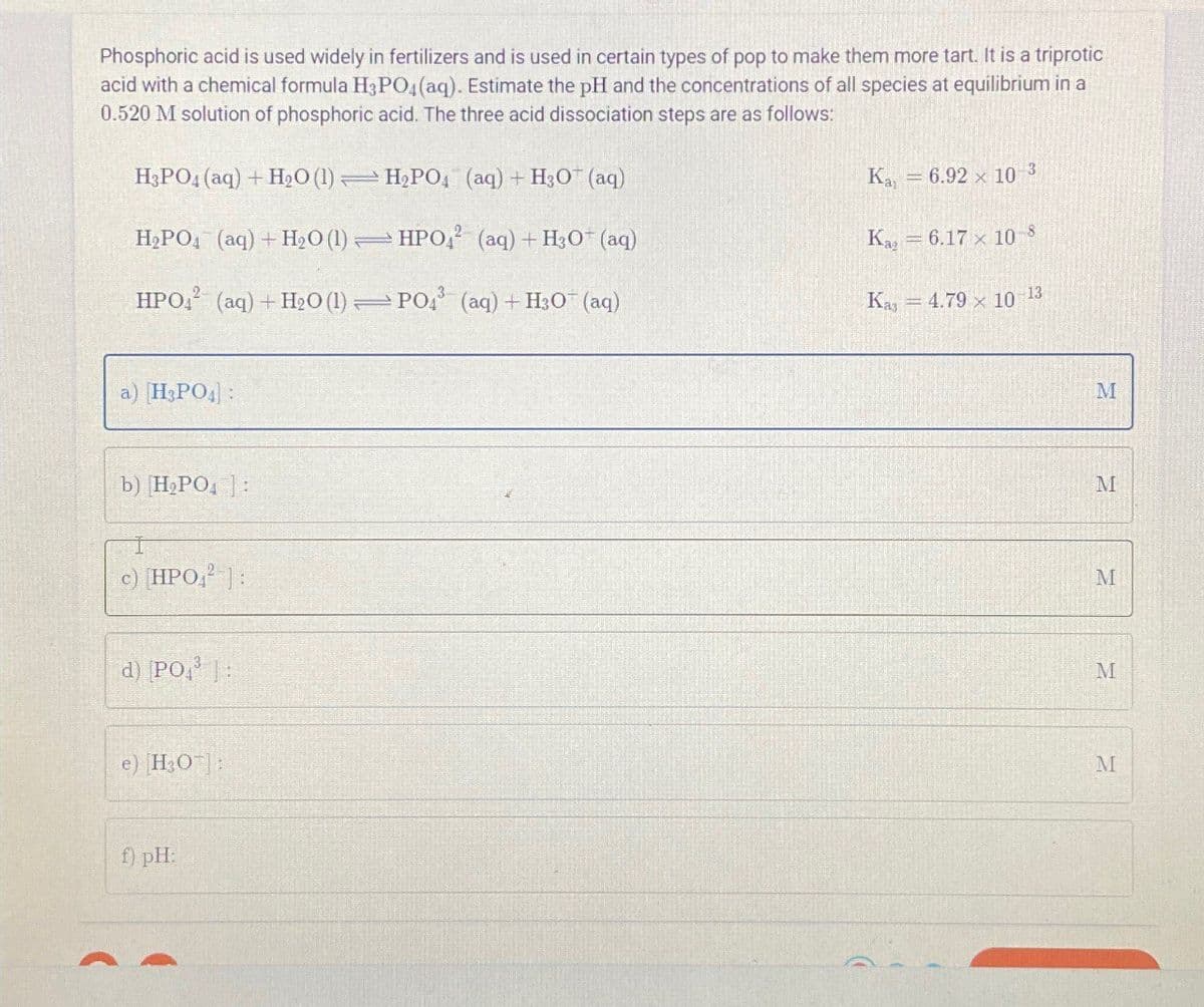 Phosphoric acid is used widely in fertilizers and is used in certain types of pop to make them more tart. It is a triprotic
acid with a chemical formula H3PO4(aq). Estimate the pH and the concentrations of all species at equilibrium in a
0.520 M solution of phosphoric acid. The three acid dissociation steps are as follows:
H3PO4 (aq) + H2O (1) H2PO4 (aq) + H3O+ (aq)
H2PO4 (aq) + H2O (1) HPO42 (aq) + H3O+ (aq)
HPO4 (aq) + H2O (1) PO4 (aq) + H3O+ (aq)
Ка = 6.92 × 10
3
Kaz
= 6.17 x 108
Kas 4.79 x 10-13
a) H3PO4]:
b) H2PO4]:
c) [HPO2]:
d) PO3:
e) [H3O]:
f) pH:
M
M
M
M
M