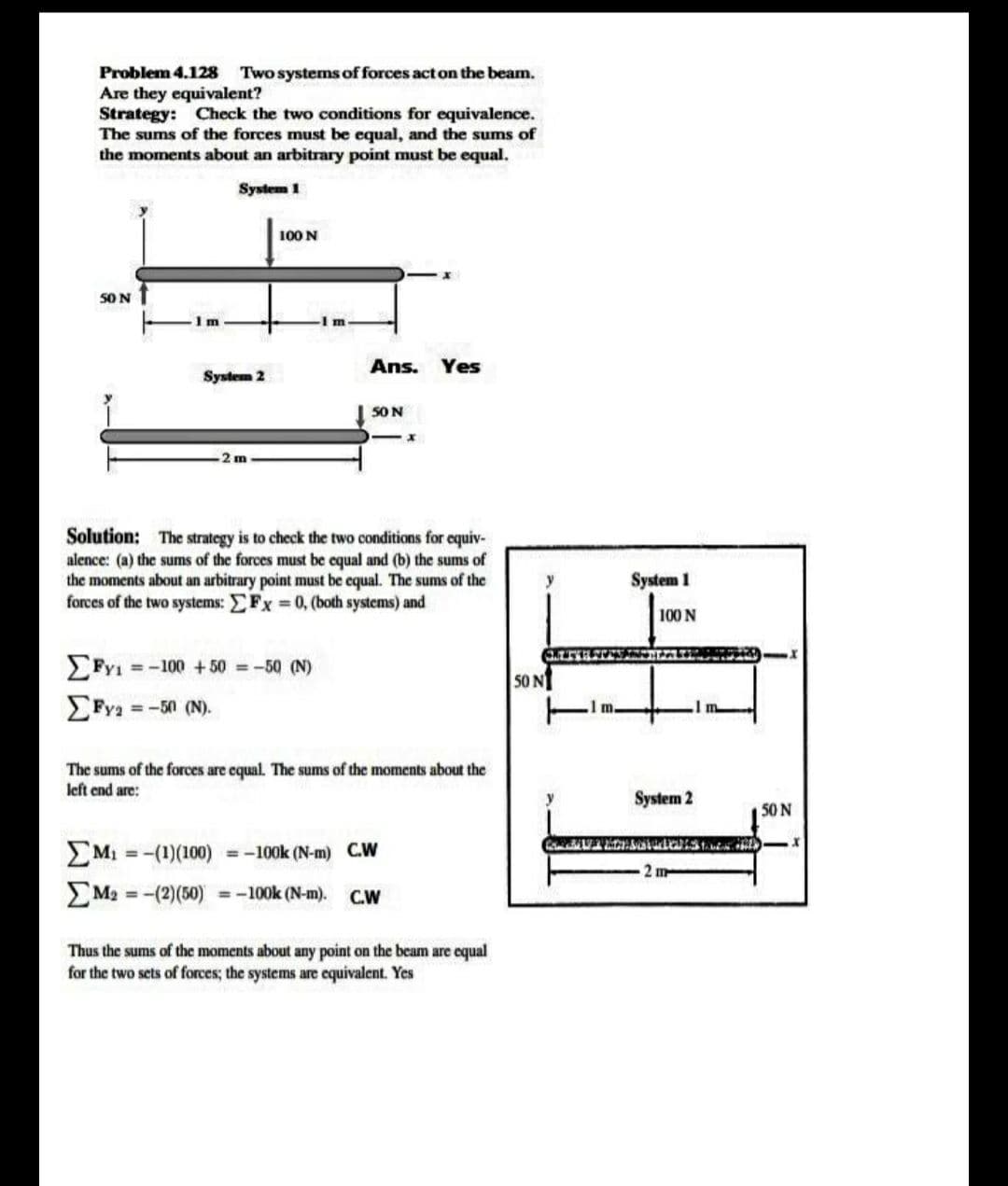 Problem 4.128 Two systems of forces act on the beam.
Are they equivalent?
Strategy: Check the two conditions for equivalence.
The sums of the forces must be equal, and the sums of
the moments about an arbitrary point must be equal.
System 1
100 N
SO N
Im
Ans. Yes
System 2
50N
Solution: The strategy is to check the two conditions for equiv-
alence: (a) the sums of the forces must be equal and (b) the sums of
the moments about an arbitrary point must be equal. The sums of the
forces of the two systems: EFx 0, (both systems) and
System 1
100 N
= -100 +50 =-50 (N)
50 N
=-50 (N).
The sums of the forces are equal. The sums of the moments about the
left end are:
y
System 2
50 N
M1 = -(1)(100) = -100k (N-m) C.W
%3D
2 m
M2 =-(2)(50) =-100k (N-m).
C.W
Thus the sums of the moments about any point on the beam are equal
for the two sets of forces; the systems are equivalent. Yes
