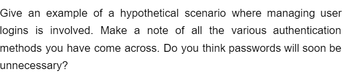 Give an example of a hypothetical scenario where managing user
logins is involved. Make a note of all the various authentication
methods you have come across. Do you think passwords will soon be
unnecessary?