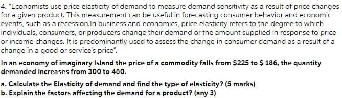 4. "Economists use price elasticity of demand to measure demand sensitivity as a result of price changes
for a given product. This measurement can be useful in forecasting consumer behavior and economic
events, such as a recession.In business and economics, price elasticity refers to the degree to which
individuals, consumers, or producers change their demand or the amount supplied in response to price
or income changes. It is predominantly used to assess the change in consumer demand as a result of a
change in a good or service's price".
In an economy of imaginary Island the price of a commodity falls from $225 to $ 186, the quantity
demanded increases from 300 to 480.
a. Calculate the Elasticity of demand and find the type of elasticity? (5 marks)
b. Explain the factors affecting the demand for a product? (any 3)
