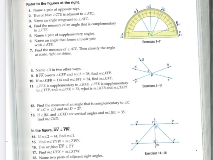 Refer to the figures at the right.
1. Name a pair of opposite rays.
2. True or false: LCTE is adjacent to LATC.
3. Name an angle congruent to LATC.
4. Find the measure of an angle that is complementary
to LFTE.
5. Name a pair of supplementary angles.
6. Name an angle that forms a linear pair
with LATB.
7. Find the measure of LATE. Then classify the angle
as acute, right, or obtuse.
8. Name 23 in two other ways.
9. If FK bisects LGFP and m23-38, find m/KFP.
10. If mZGFB-114 and m/BFT=34, find m/GFT.
11. LPFK is supplementary to LKFB, LPFK is supplementary
to LTFP, and m/PFK-33, what is m/KFB and m/TFP?
12. Find the measure of an angle that is complementary to LC
if 2C 2D and m/D-27.
13. If LJKL and LCKD are vertical angles and m/JKL - 35,
find mZCKD.
In the figure, UVLYW.
14. If m22-44, find m/1.
15. Find m/VYW+m/ZWY.
16. True or false: UV ₁ ZY
17. Find m/UYX+mZXYW.
18. Name two pairs of adjacent right angles.
Exercises 1-7
Exercises 8-11
Exercises 14-18