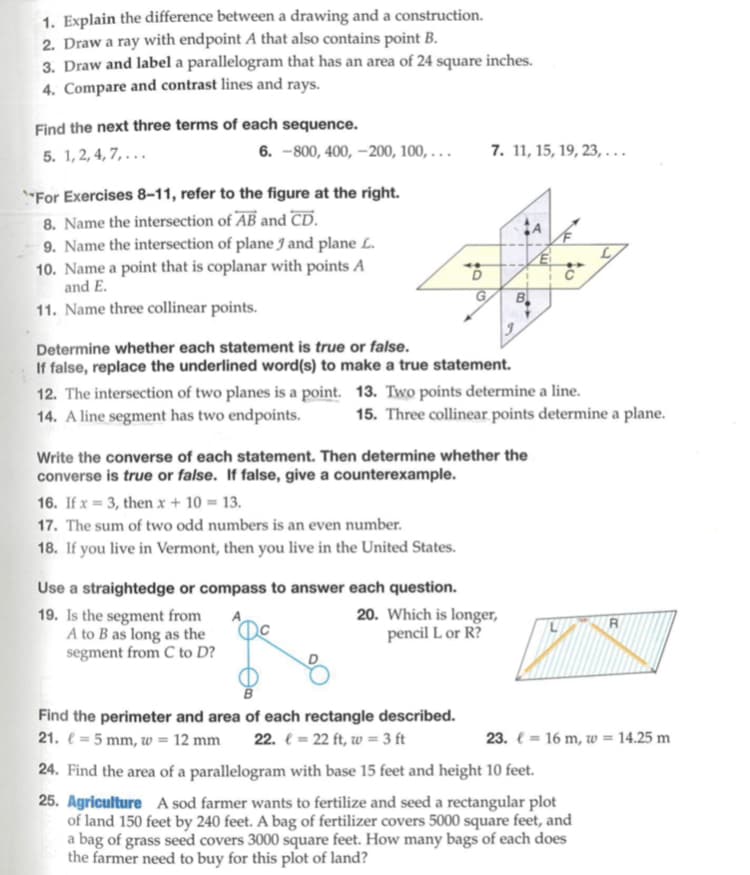 1. Explain the difference between a drawing and a construction.
2. Draw a ray with endpoint A that also contains point B.
3. Draw and label a parallelogram that has an area of 24 square inches.
4. Compare and contrast lines and rays.
Find the next three terms of each sequence.
5. 1,2,4,7,...
6.-800, 400, -200, 100,...
"For Exercises 8-11, refer to the figure at the right.
8. Name the intersection of AB and CD.
9. Name the intersection of plane J and plane L.
10. Name a point that is coplanar with points A
and E.
11. Name three collinear points.
6
16. If x= 3, then x + 10 = 13.
17. The sum of two odd numbers is an even number.
18. If you live in Vermont, then you live in the United States.
G
7. 11, 15, 19, 23,...
Find the perimeter and area of each rectangle described.
21. = 5 mm, w = 12 mm 22. = 22 ft, w = 3 ft
Write the converse of each statement. Then determine whether the
converse is true or false. If false, give a counterexample.
B
Determine whether each statement is true or false.
If false, replace the underlined word(s) to make a true statement.
12. The intersection of two planes is a point. 13. Two points determine a line.
14. A line segment has two endpoints. 15. Three collinear points determine a plane.
Use a straightedge or compass to answer each question.
19. Is the segment from
A to B as long as the
segment from C to D?
20. Which is longer,
pencil L or R?
€
C
R
23. = 16 m, w = 14.25 m
24. Find the area of a parallelogram with base 15 feet and height 10 feet.
25. Agriculture A sod farmer wants to fertilize and seed a rectangular plot
of land 150 feet by 240 feet. A bag of fertilizer covers 5000 square feet, and
a bag of grass seed covers 3000 square feet. How many bags of each does
the farmer need to buy for this plot of land?