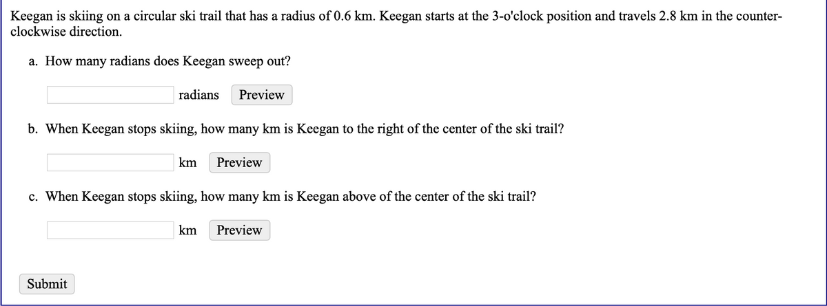 Keegan is skiing on a circular ski trail that has a radius of 0.6 km. Keegan starts at the 3-o'clock position and travels 2.8 km in the counter-
clockwise direction.
a. How many radians does Keegan sweep out?
radians
Preview
b. When Keegan stops skiing, how many km is Keegan to the right of the center of the ski trail?
km
Preview
c. When Keegan stops skiing, how many km is Keegan above of the center of the ski trail?
km
Preview
Submit
