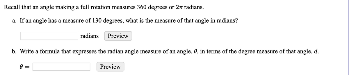 Recall that an angle making a full rotation measures 360 degrees or 27 radians.
a. If an angle has a measure of 130 degrees, what is the measure of that angle in radians?
radians
Preview
b. Write a formula that expresses the radian angle measure of an angle, 0, in terms of the degree measure of that angle, d.
Preview
