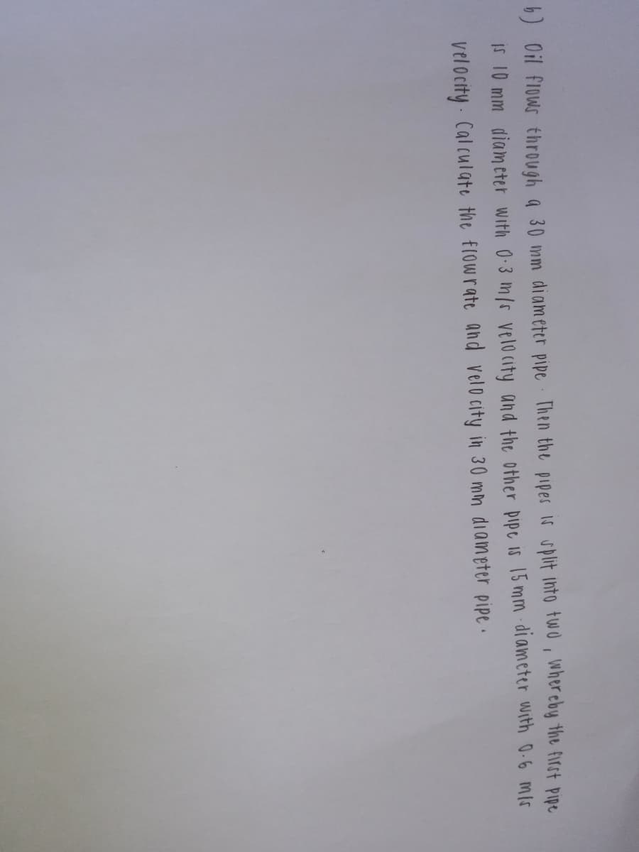 b) Oil flows through a 30 mm diam eter pipe Then the pipes 16 uplit into two, wher eby the firot Pipe
If 10 mm diameter with 0-3 m/r velo(ity and the other pipe is 15 mm diameter with 0-6 mis
velocity Cal culate the flowrate and velo city in 30 mm diameter pipe .

