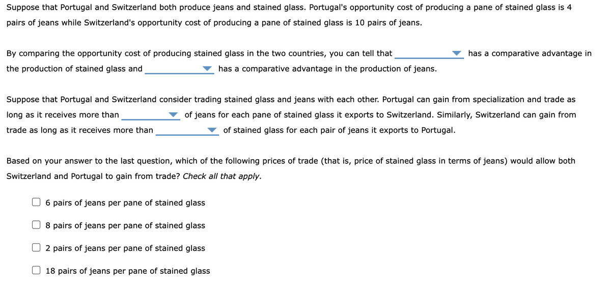 Suppose that Portugal and Switzerland both produce jeans and stained glass. Portugal's opportunity cost of producing a pane of stained glass is 4
pairs of jeans while Switzerland's opportunity cost of producing a pane of stained glass is 10 pairs of jeans.
By comparing the opportunity cost of producing stained glass in the two countries, you can tell that
the production of stained glass and
has a comparative advantage in the production of jeans.
Suppose that Portugal and Switzerland consider trading stained glass and jeans with each other. Portugal can gain from specialization and trade as
long as it receives more than
of jeans for each pane of stained glass it exports to Switzerland. Similarly, Switzerland can gain from
of stained glass for each pair of jeans it exports to Portugal.
trade as long as it receives more than
Based on your answer to the last question, which of the following prices of trade (that is, price of stained glass in terms of jeans) would allow both
Switzerland and Portugal to gain from trade? Check all that apply.
6 pairs of jeans per pane of stained glass
8 pairs of jeans per pane of stained glass
has a comparative advantage in
2 pairs of jeans per pane of stained glass
18 pairs of jeans per pane of stained glass