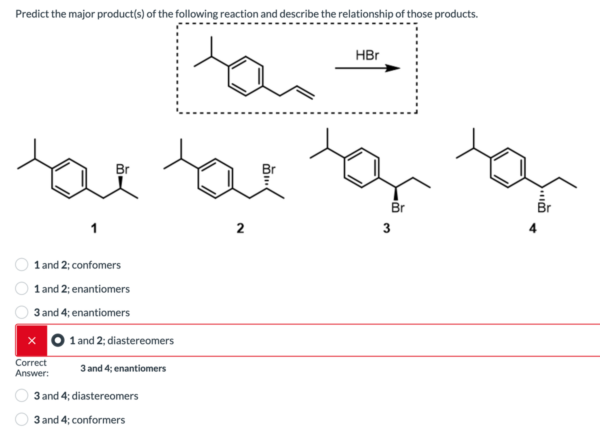 Predict the major product(s) of the following reaction and describe the relationship of those products.
tan
toe tot tor
Br
Br
1
1 and 2; confomers
1 and 2; enantiomers
3 and 4; enantiomers
×
Correct
Answer:
1 and 2; diastereomers
3 and 4; enantiomers
3 and 4; diastereomers
3 and 4; conformers
HBr
2
3
4
Br