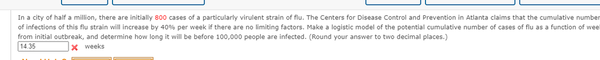 In a city of half a million, there are initially 800 cases of a particularly virulent strain of flu. The Centers for Disease Control and Prevention in Atlanta claims that the cumulative number
of infections of this flu strain will increase by 40% per week if there are no limiting factors. Make a logistic model of the potential cumulative number of cases of flu as a function of weel
from initial outbreak, and determine how long it will be before 100,000 people are infected. (Round your answer to two decimal places.)
14.35
X weeks
