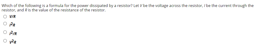 Which of the following is a formula for the power dissipated by a resistor? Let V be the voltage across the resistor, I be the current through the
resistor, and R is the value of the resistance of the resistor.
O VR
O PR
O 12/R
O v²R
