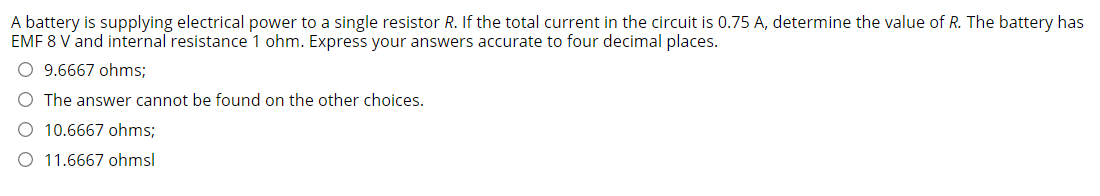 A battery is supplying electrical power to a single resistor R. If the total current in the circuit is 0.75 A, determine the value of R. The battery has
EMF 8 V and internal resistance 1 ohm. Express your answers accurate to four decimal places.
O 9.6667 ohms;
O The answer cannot be found on the other choices.
10.6667 ohms;
O 11.6667 ohmsl
