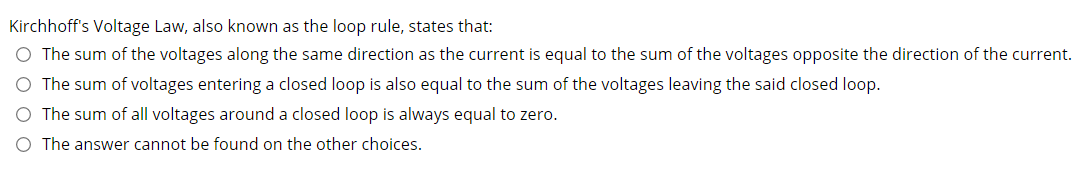 Kirchhoff's Voltage Law, also known as the loop rule, states that:
O The sum of the voltages along the same direction as the current is equal to the sum of the voltages opposite the direction of the current.
O The sum of voltages entering a closed loop is also equal to the sum of the voltages leaving the said closed loop.
O The sum of all voltages around a closed loop is always equal to zero.
The answer cannot be found on the other choices.
