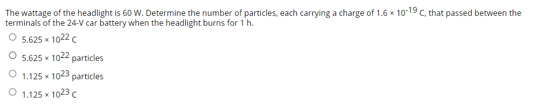 The wattage of the headlight is 60 W. Determine the number of particles, each carrying a charge of 1.6 × 10-19 c, that passed between the
terminals of the 24-V car battery when the headlight burns for 1 h.
5.625 x 1022 c
5.625 x 1022 particles
1.125 x 1023 particles
1.125 x 1023 c
