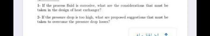 1- If the process fluid is corrosive, what are the considerations that must be
taken in the design of heat exchanger?
2- If the pressure drop is too high, what are proposed suggestions that must be
taken to overcome the pressure drop losses?
