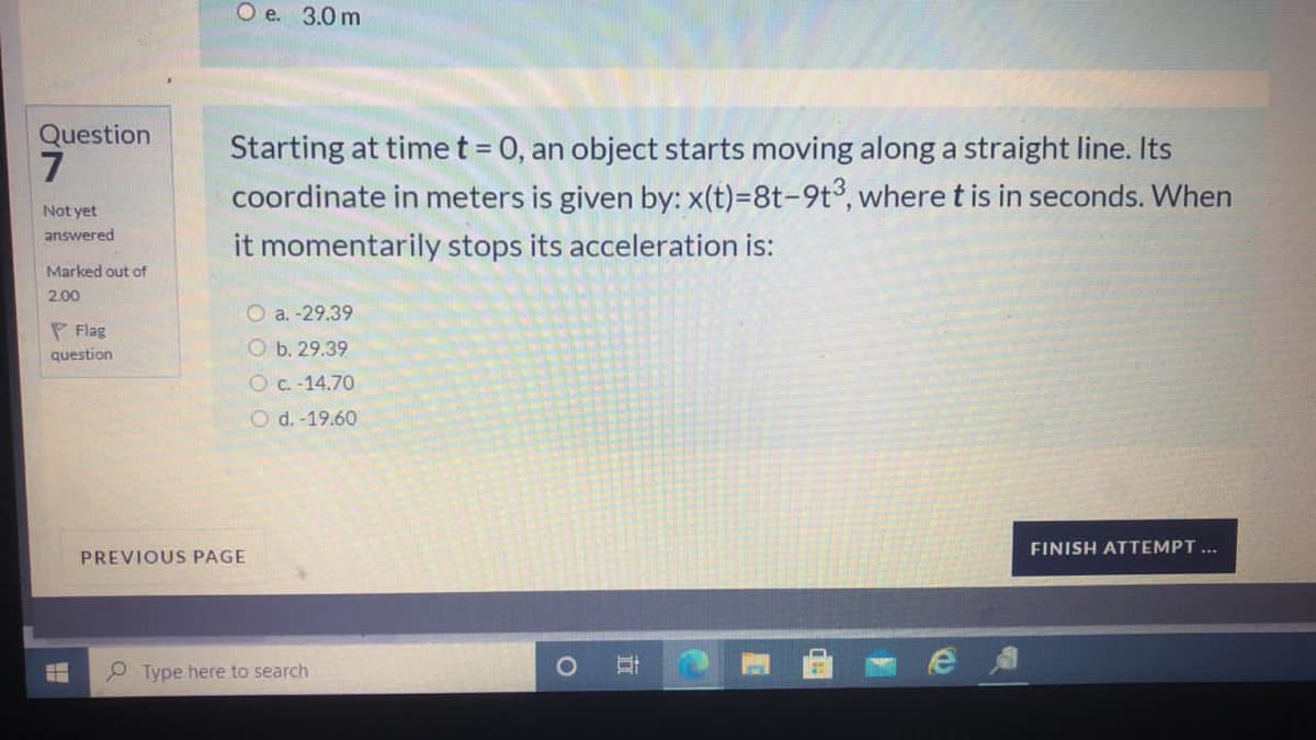 O e. 3.0 m
Question
7
Starting at time t = 0, an object starts moving along a straight line. Its
coordinate in meters is given by: x(t)=8t-9t³, where t is in seconds. When
Not yet
answered
it momentarily stops its acceleration is:
Marked out of
2.00
O a. -29.39
P Flag
O b. 29.39
question
OC.-14.70
O d. -19.60
FINISH ATTEMPT...
PREVIOUS PAGE
Type here to search
