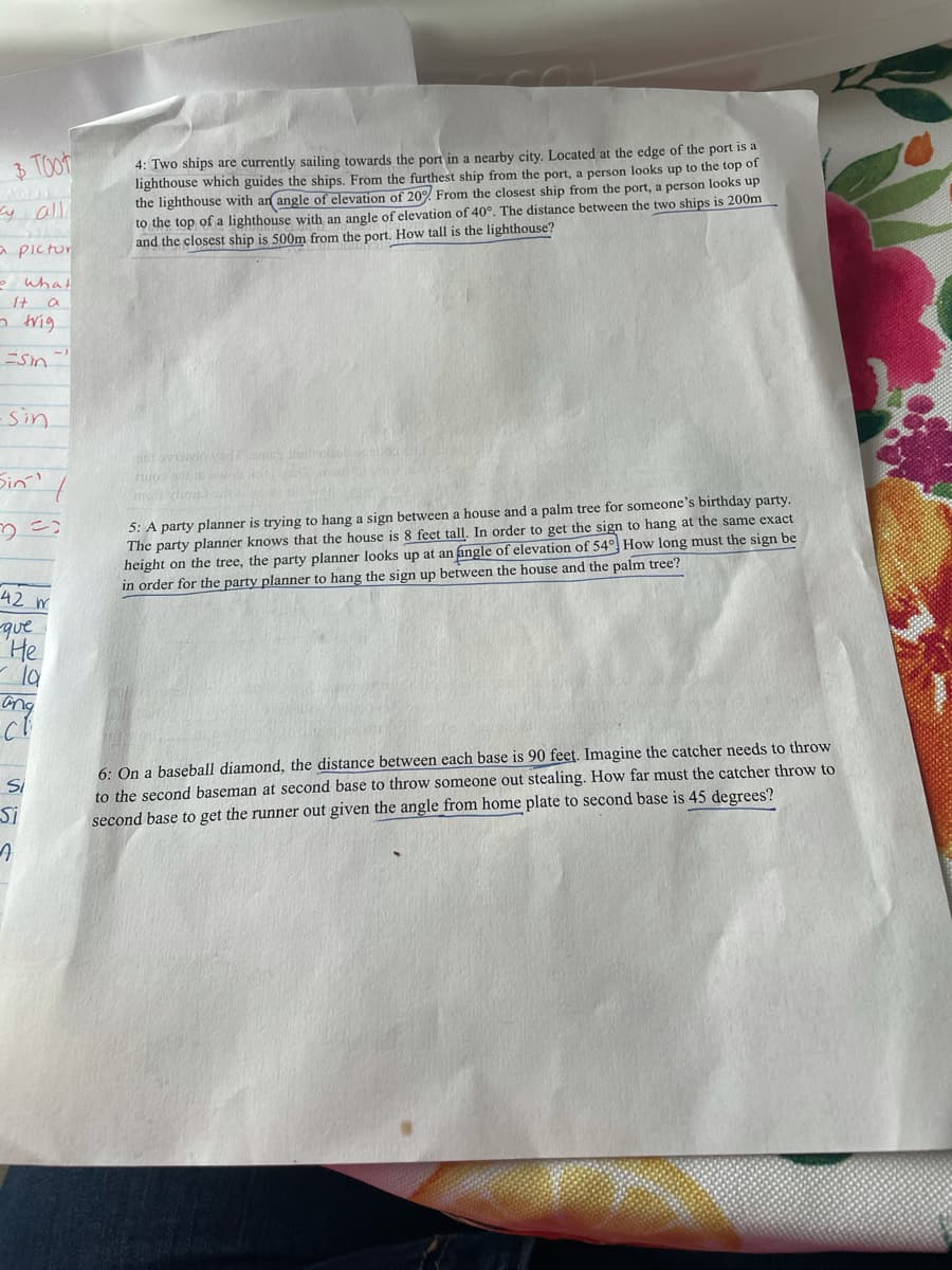 4: Two ships are currently sailing towards the port in a nearby city. Located at the edge of the port is a
lighthouse which guides the ships. From the furthest ship from the port, a person looks up to the top of
the lighthouse with an angle of elevation of 20% From the closest ship from the port, a person looks up
to the top of a lighthouse with an angle of elevation of 40°. The distance between the two ships is 200m
and the closest ship is 500m from the port. How tall is the lighthouse?
y all
a pictur
e what
It a
o trig.
Sin
Sin
Sin?
GUm com
5: A party planner is trying to hang a sign between a house and a palm tree for someone's birthday party.
The party planner knows that the house is 8 feet tall. In order to get the sign to hang at the same exact
height on the tree, the party planner looks up at an angle of elevation of 54 How long must the sign be
in order for the party planner to hang the sign up between the house and the palm tree?
42 m
que
He
ang
6: On a baseball diamond, the distance between each base is 90 feet. Imagine the catcher needs to throw
to the second baseman at second base to throw someone out stealing. How far must the catcher throw to
second base to get the runner out given the angle from home plate to second base is 45 degrees?
Si
Si

