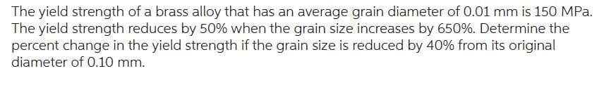 The yield strength of a brass alloy that has an average grain diameter of 0.01 mm is 150 MPa.
The yield strength reduces by 50% when the grain size increases by 650%. Determine the
percent change in the yield strength if the grain size is reduced by 40% from its original
diameter of 0.10 mm.