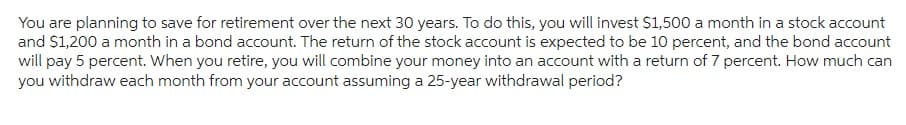 You are planning to save for retirement over the next 30 years. To do this, you will invest $1,500 a month in a stock account
and $1,200 a month in a bond account. The return of the stock account is expected to be 10 percent, and the bond account
will pay 5 percent. When you retire, you will combine your money into an account with a return of 7 percent. How much can
you withdraw each month from your account assuming a 25-year withdrawal period?