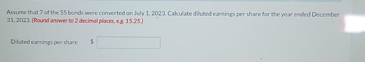 Assume that 7 of the 55 bonds were converted on July 1, 2023. Calculate diluted earnings per share for the year ended December
31, 2023. (Round answer to 2 decimal places, e.g. 15.25.)
Diluted earnings per share
LA