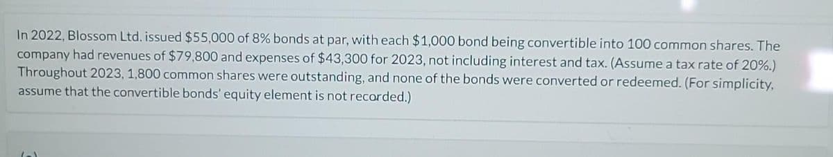 In 2022, Blossom Ltd. issued $55,000 of 8% bonds at par, with each $1,000 bond being convertible into 100 common shares. The
company had revenues of $79,800 and expenses of $43,300 for 2023, not including interest and tax. (Assume a tax rate of 20%.)
Throughout 2023, 1,800 common shares were outstanding, and none of the bonds were converted or redeemed. (For simplicity,
assume that the convertible bonds' equity element is not recorded.)