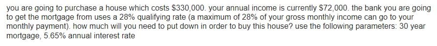 you are going to purchase a house which costs $330,000. your annual income is currently $72,000. the bank you are going
to get the mortgage from uses a 28% qualifying rate (a maximum of 28% of your gross monthly income can go to your
monthly payment). how much will you need to put down in order to buy this house? use the following parameters: 30 year
mortgage, 5.65% annual interest rate