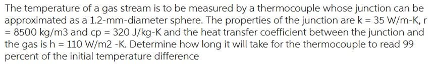 The temperature of a gas stream is to be measured by a thermocouple whose junction can be
approximated as a 1.2-mm-diameter sphere. The properties of the junction are k = 35 W/m-K, r
= 8500 kg/m3 and cp = 320 J/kg-K and the heat transfer coefficient between the junction and
the gas is h = 110 W/m2 -K. Determine how long it will take for the thermocouple to read 99
percent of the initial temperature difference