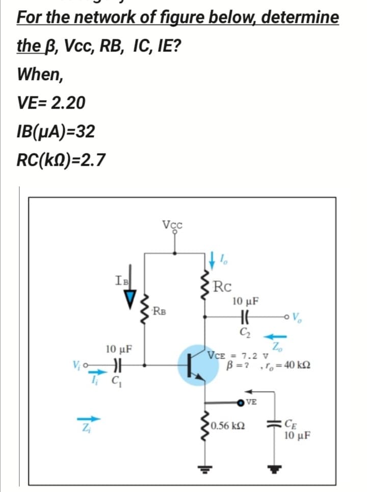 For the network of figure below, determine
the B, Vcc, RB, IC, IE?
When,
VE= 2.20
IB(µA)=32
RC(kA)=2.7
Vcc
IB
Rc
10 μF
RB
C2
Zo
VCE = 7.2 v
B =? ,r,=40 k2
10 μF
V; o
VE
0.56 k2
10 μF
