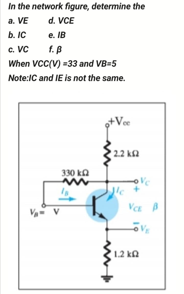 In the network figure, determine the
a. VE
d. VCE
b. IC
е. IВ
c. VC
f. ß
When VCC(V) =33 and VB=5
Note:IC and IE is not the same.
o+Vce
2.2 k2
330 k
oVc
'c +
VCE B
VA= V
VE
1.2 kN
