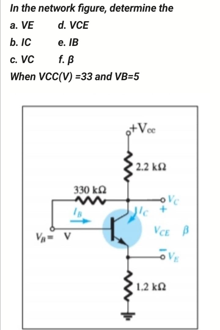 In the network figure, determine the
a. VE
d. VCE
b. IC
е. IВ
c. VC
f. ß
When VCC(V) =33 and VB=5
o+Vce
2.2 k2
330 k2
IB
lc +
VCE B
V= v
VE
1.2 kΩ
