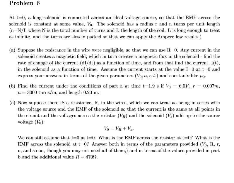 Problem 6
At t-0, a long solenoid is connected across an ideal voltage source, so that the EMF across the
solenoid is constant at some value, Vo. The solenoid has a radius r and n turns per unit length
(n-N/L where N is the total number of turns and L the length of the coil. L is long enough to treat
as infinite, and the turns are slosely packed so that we can apply the Ampere law results.)
(a) Suppose the resistance in the wire were negligible, so that we can use R-0. Any current in the
solenoid creates a magnetic field, which in turn creates a magnetic flux in the solenoid - find the
rate of change of the current (dI/dt) as a function of time, and from that find the current, I(t),
in the solenoid as a function of time. Assume the current starts at the value I=0 at t-0 and
express your answers in terms of the given parameters (Vo,n,r, t.) and constants like o.
0.007m
(b) Find the current under the conditions of part a at time t=1.9 s if Vo = 6.0V, r =
3000 turns/m, and length 0.20 m.
(c) Now suppose there IS a resistance, R, in the wires, which we can treat as being in series with
the voltage source and the EMF of the solenoid so that the current is the same at all points in
the circuit and the voltages across the resistor (VR) and the solenoid (Vs) add up to the source
voltage (Vo)
S
Vo VR
We can still assume that I=0 at t-0. What is the EMF across the resistor at t=0? What is the
EMF across the solenoid at t-0? Answer both in terms of the parameters provided (Vo, R, r,
n, and so on, though you may not need all of them,) and in terms of the values provided in part
b and the additional value R= 4700
