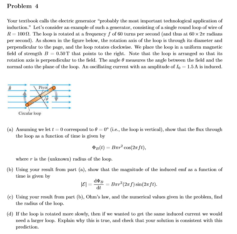 Problem 4
Your textbook calls the electric generator "probably the most important technological application of
induction." Let's consider an example of such a generator, consisting of a single round loop of wire of
R 100. The loop is rotated at a frequency f of 60 turns per second (and thus at 60 x 2T radians
per second). As shown in the figure below, the rotation axis of the loop is through its diameter and
perpendicular to the page, and the loop rotates clockwise. We place the loop in a uniform magnetic
field of strength B 0.50T that points to the right. Note that the loop is arranged so that its
rotation axis is perpendicular to the field. The angle 0 measures the angle between the field and the
normal onto the plane of the loop. An oscillating current with an amplitude of Io = 1.5 A is induced
Piyot
В
Circular loop
(a) Assuming we let t 0 correspond to 0 0° (i.e., the loop is vertical), show that the flux through
the loop as a function of time is given by
Фв (0) — Впr? сos(2т ft),
where r is the (unknown) radius of the loop
(b) Using your result from part (a), show that the magnitude of the induced emf as a function of
time is given by
dФв
|E =
Bar2(27fsin(2Tft)
dt
(c) Using your result from part (b), Ohm's law, and the numerical values given in the problem, find
the radius of the loop
(d) If the loop is rotated more slowly, then if we wanted to get the same induced current we would
need a larger loop. Explain why this is true, and check that your solution is consistent with this
prediction
