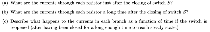 (a) What are the currents through each resistor just after the closing of switch S?
(b) What are the currents through each resistor a long time after the closing of switch S?
(c) Describe what happens to the currents in each branch as a function of time if the switch is
reopened (after having been closed for a long enough time to reach steady state.)
