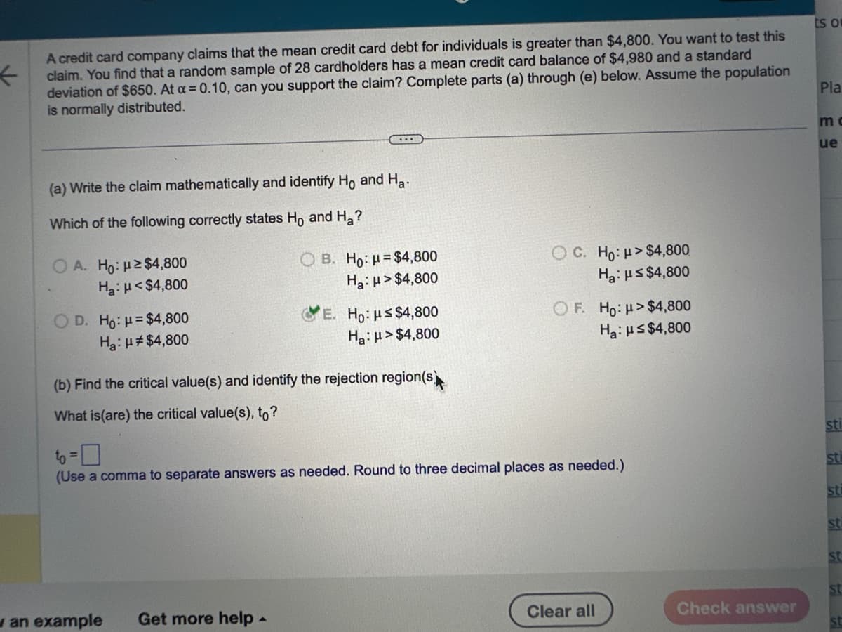 ←
A credit card company claims that the mean credit card debt for individuals is greater than $4,800. You want to test this
claim. You find that a random sample of 28 cardholders has a mean credit card balance of $4,980 and a standard
deviation of $650. At a = 0.10, can you support the claim? Complete parts (a) through (e) below. Assume the population
is normally distributed.
(a) Write the claim mathematically and identify Ho and Ha
Which of the following correctly states Ho and H₂?
OA. Ho: ≥$4,800
Ha: μ<$4,800
OD. Ho: H=$4,800
Ha: μ#$4,800
...
OB. Ho: $4,800
Ha: μ>$4,800
an example Get more help.
E. Ho: μ≤ $4,800
Ha: μ>$4,800
(b) Find the critical value(s) and identify the rejection region(s)
What is (are) the critical value(s), to?
C. Ho: μ>$4,800
Ha: μ≤ $4,800
OF. Ho: H>$4,800
Ha: H≤ $4,800
to =0
(Use a comma to separate answers as needed. Round to three decimal places as needed.)
Clear all
Check answer
ts o
Pla
m
ue
sti
sti
str
st
st
st
st