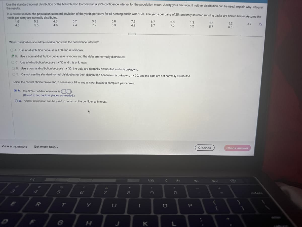 the results.
Use the standard normal distribution or the t-distribution to construct a 95% confidence interval for the population mean. Justify your decision. If neither distribution can be used, explain why. Interpret
In a recent season, the population standard deviation of the yards per carry for all running backs was 1.28. The yards per carry of 25 randomly selected running backs are shown below. Assume the
yards per carry are normally distributed.
1.6
5.3
5.5
4.6
4.3
4.6
Which distribution should be used to construct the confidence interval?
View an example Get more help.
Q
A. The 95% confidence interval is ().
(Round to two decimal places as needed.)
OB. Neither distribution can be used to construct the confidence interval.
$
5.7
7.4
5
T
3.3
7.2
OA. Use a t-distribution because n<30 and o is known.
B. Use a normal distribution because o is known and the data are normally distributed.
OC. Use a t-distribution because n<30 and o is unknown.
OD. Use a normal distribution because n<30, the data are normally distributed and a is unknown.
OE. Cannot use the standard normal distribution or the t-distribution because a is unknown, n<30, and the data are not normally distributed.
Select the correct choice below and, if necessary, fill in any answer boxes to complete your choice.
A
6
Y
H
&
5.6
3.3
7
C
J
7.3
4.2
*
00
8
I
6.7
6.7
K
9
<
2.8
7.2
O
)
O
O
1.3
6.2
L
P
1.8
5.7
Clear all
-
{
[
5.2
6.3
3.7
Check answer
6
