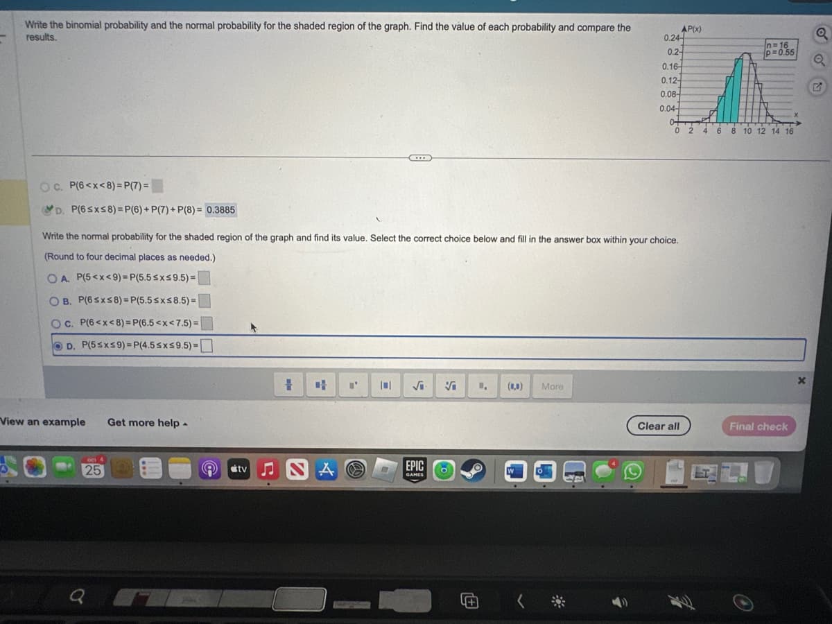 Write the binomial probability and the normal probability for the shaded region of the graph. Find the value of each probability and compare the
results.
OC. P(6<x<8)=P(7)=
D. P(6≤x≤8)=P(6) + P(7) + P(8)= 0.3885
View an example Get more help.
Write the normal probability for the shaded region of the graph and find its value. Select the correct choice below and fill in the answer box within your choice.
(Round to four decimal places as needed.)
O A. P(5<x<9)=P(5.5 ≤x≤9.5)=
OB. P(6≤x≤8)=P(5.5≤x≤8.5) =
OC. P(6<x<8)=P(6.5<x<7.5)=
D. P(5≤x≤9)=P(4.5≤x≤9.5)=
och 4
25
Q
tv ♫
= 4
A
I'
(...)
S
√i
EPIC
GAMES
Vi
O
(0,0) More
4+
W
} ( *
AP(x)
0.2-
p=0.55
0.16-
n
0.12-
0.08-
0.04-
0+
-T
024 4 6 8 10 12 14 16
0.24
Clear all
FUP
n=16
Final check
X
14