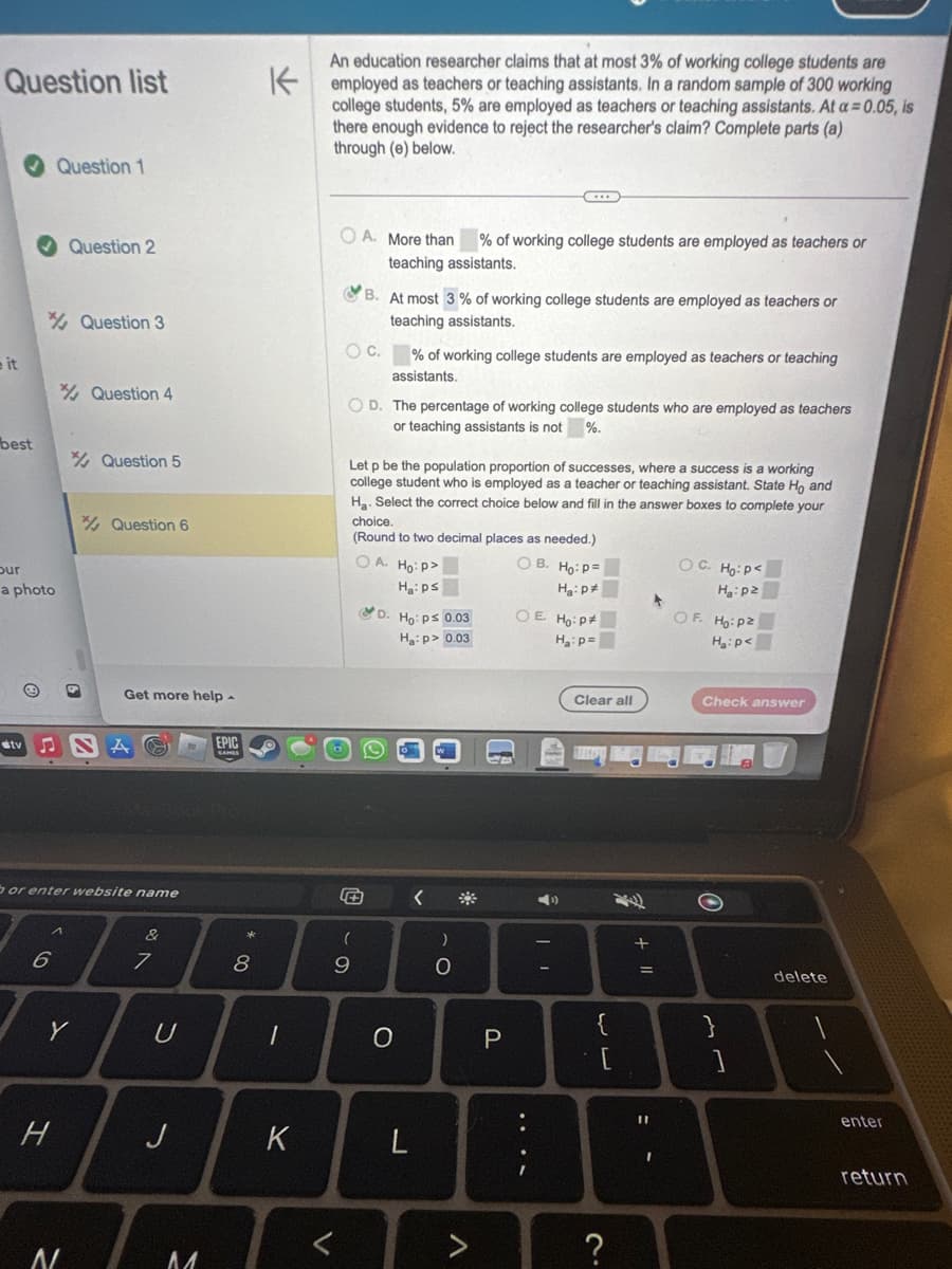 Question list
it
best
our
a photo
stv
Question 1
6
Question 2
H
Question 3
Y
N
Question 4
or enter website name
Question 5
Question 6
Get more help -
&
7
U
J
M
EPIC
8
1
K
An education researcher claims that at most 3% of working college students are
employed as teachers or teaching assistants. In a random sample of 300 working
college students, 5% employed as teachers or teaching assistants. At a=0.05, is
there enough evidence to reject the researcher's claim? Complete parts (a)
through (e) below.
OA. More than
O C.
% of working college students are employed as teachers or
teaching assistants.
B. At most 3% of working college students are employed as teachers or
teaching assistants.
OD. The percentage of working college students who are employed as teachers
or teaching assistants is not %.
Ⓒ
Let p be the population proportion of successes, where a success is a working
college student who is employed as a teacher or teaching assistant. State Ho and
Ha. Select the correct choice below and fill in the answer boxes to complete your
choice.
(Round to two decimal places as needed.)
(
9
% of working college students are employed as teachers or teaching
assistants.
OA. Ho: P>
H₂:ps
D. Ho: p≤ 0.03
Ha:p> 0.03
O
L
)
O
V
P
OB. Ho: P=
Ha:p*
OE. Ho: P
H₂: p=
....
Clear all
THROW
{
?
+ 11
=
11
OC. Ho: P<
H:pz
OF. Ho: p2
H₂: p<
Check answer
}
]
delete
enter
return