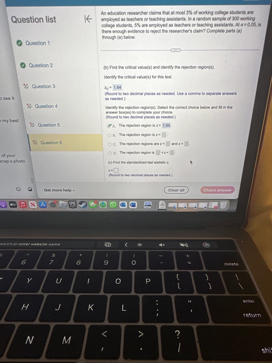 Question list
see it
o my best
>
- of your
snap a photo
36
Ⓒ
stv S
Question 1
Question 2
6
Question 3
9
Y
H
Question 4
Tearch or enter website name
N
Question 5
Question 6
Get more help -
A
7
U
J
EPIC
M
00
8
An education researcher claims that at most 3% of working college students are
Kemployed as teachers or teaching assistants. In a random sample of 300 working
college students, 5% are employed as teachers or teaching assistants. At a = 0.05, is
there enough evidence to reject the researcher's claim? Complete parts (a)
through (e) below.
1
K
(b) Find the critical value(s) and identify the rejection region(s).
Identify the critical value(s) for this test.
Zo= 1.64
(Round to two decimal places as needed. Use a comma to separate answers
as needed.)
Identify the rejection region(s). Select the correct choice below and fill in the
answer box(es) to complete your choice.
(Round to two decimal places as needed.)
A. The rejection region is z> 1.64.
1
OB. The rejection region is z<
Oc. The rejection regions are z<
OD. The rejection region is
+
(c) Find the standardized test statistic z.
2-0
(Round to two decimal places as needed.)
(
9
O
<
L
)
- O
A
P
<Z<
....
and z>
| |
Clear all
og Mar
{
[
?
|
+ 11
=
:-
I
Check answer
O
}
mm
delete
enter
return
shi