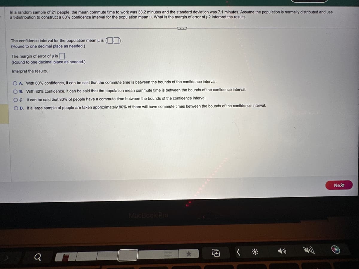 In a random sample of 21 people, the mean commute time to work was 33.2 minutes and the standard deviation was 7.1 minutes. Assume the population is normally distributed and use
a t-distribution to construct 80% confidence interval for the population mean μ. What is the margin of error of µ? Interpret the results.
The confidence interval for the population mean u is ().
(Round to one decimal place as needed.)
The margin of error of μ is.
(Round to one decimal place as needed.)
Interpret the results.
OA. With 80% confidence, it can be said that the commute time is between the bounds of the confidence interval.
OB. With 80% confidence, it can be said that the population mean commute time is between the bounds of the confidence interval.
OC. It can be said that 80% of people have a commute time between the bounds of the confidence interval.
OD. If a large sample of people are taken approximately 80% of them will have commute times between the bounds of the confidence interval.
Q
G
MacBook Pro
★
4+
Ne.