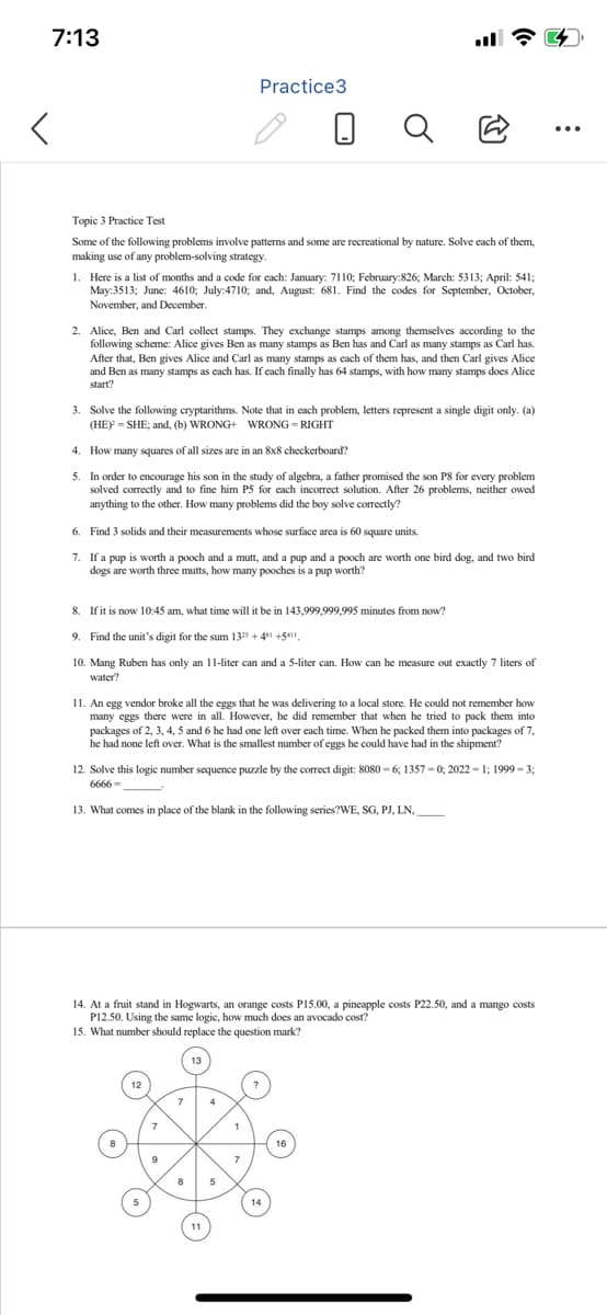 7:13
<
Topic 3 Practice Test
Some of the following problems involve patterns and some are recreational by nature. Solve each of them,
making use of any problem-solving strategy.
Practice3
1. Here is a list of months and a code for each: January: 7110; February:826; March: 5313; April: 541;
May:3513; June: 4610; July:4710; and, August: 681. Find the codes for September, October,
November, and December.
2. Alice, Ben and Carl collect stamps. They exchange stamps among themselves according to the
following scheme: Alice gives Ben as many stamps as Ben has and Carl as many stamps as Carl has.
After that, Ben gives Alice and Carl as many stamps as each of them has, and then Carl gives Alice
and Ben as many stamps as each has. If each finally has 64 stamps, with how many stamps does Alice
start?
3. Solve the following cryptarithms. Note that in each problem, letters represent a single digit only. (a)
(HE)= SHE; and, (b) WRONG+ WRONG-RIGHT
4. How many squares of all sizes are in an 8x8 checkerboard?
5. In order to encourage his son in the study of algebra, a father promised the son P8 for every problem
solved correctly and to fine him P5 for each incorrect solution. After 26 problems, neither owed
anything to the other. How many problems did the boy solve correctly?
6.
Find 3 solids and their measurements whose surface area is 60 square units.
7. If a pup is worth a pooch and a mutt, and a pup and a pooch are worth one bird dog, and two bird
dogs are worth three mutts, how many pooches is a pup worth?
8.
If it is now 10:45 am, what time will it be in 143,999,999,995 minutes from now?
9. Find the unit's digit for the sum 1325 +4 +511,
10. Mang Ruben has only an 11-liter can and a 5-liter can. How can he measure out exactly 7 liters of
water?
11. An egg vendor broke all the eggs that he was delivering to a local store. He could not remember how
many eggs there were in all. However, he did remember that when he tried to pack them into
packages of 2, 3, 4, 5 and 6 he had one left over each time. When he packed them into packages of 7,
he had none left over. What is the smallest number of eggs he could have had in the shipment?
12. Solve this logic number sequence puzzle by the correct digit: 8080-6; 1357-0; 2022-1; 1999-3;
6666-
13. What comes in place of the blank in the following series?WE, SG, PJ, LN,
14. At a fruit stand in Hogwarts, an orange costs P15.00, a pineapple costs P22.50, and a mango costs
P12.50. Using the same logic, how much does an avocado cost?
15. What number should replace the question mark?
9
8
: